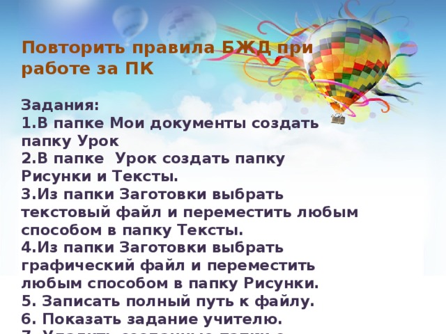 Повторить правила БЖД при работе за ПК  Задания: 1.В папке Мои документы создать папку Урок 2.В папке Урок создать папку Рисунки и Тексты. 3.Из папки Заготовки выбрать текстовый файл и переместить любым способом в папку Тексты. 4.Из папки Заготовки выбрать графический файл и переместить любым способом в папку Рисунки. 5. Записать полный путь к файлу. 6. Показать задание учителю. 7. Удалить созданные папки с файлами.  Занести балы в таблицу самооценивания. 