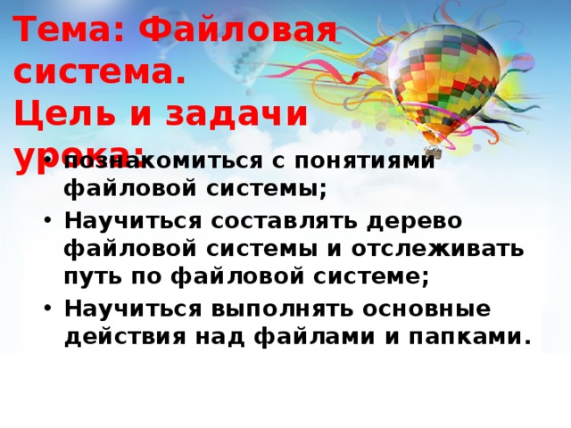 Тема: Файловая система.  Цель и задачи урока:   познакомиться с понятиями файловой системы; Научиться составлять дерево файловой системы и отслеживать путь по файловой системе; Научиться выполнять основные действия над файлами и папками. 