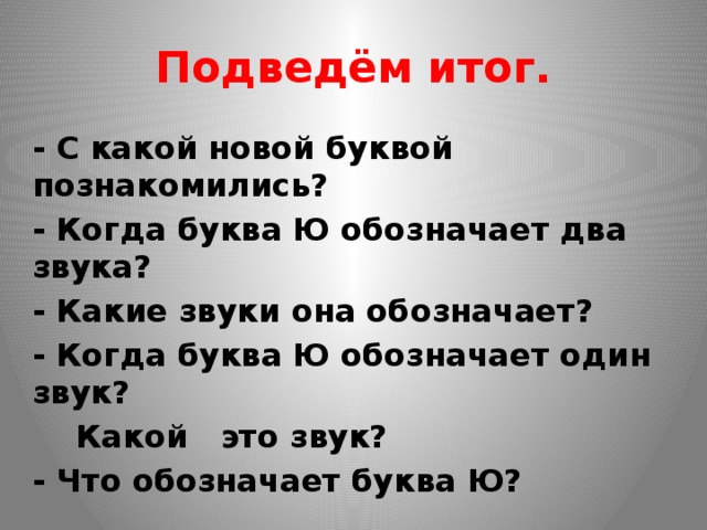 Подведём итог. - С какой новой буквой познакомились? - Когда буква Ю обозначает два звука? - Какие звуки она обозначает? - Когда буква Ю обозначает один звук?  Какой это звук? - Что обозначает буква Ю? 