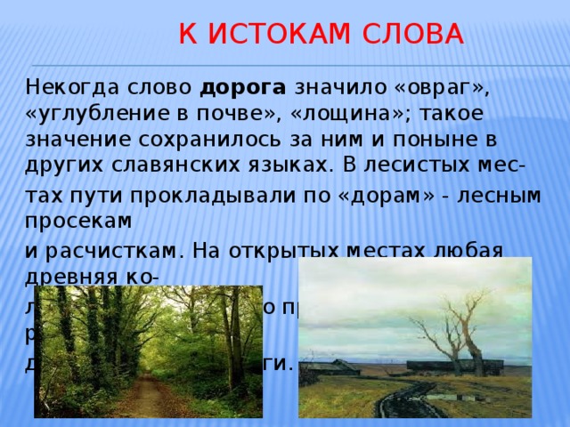  К истокам слова Некогда слово дорога значило «овраг», «углубление в почве», «лощина»; такое значение сохранилось за ним и поныне в других славянских языках. В лесистых мес- тах пути прокладывали по «дорам» - лесным просекам и расчисткам. На открытых местах любая древняя ко- лея или тропа быстро превращалась в размытые во- дами лощины – дороги. 