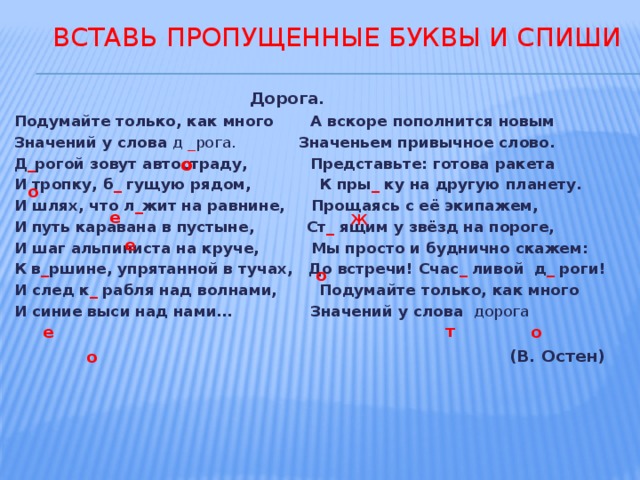  Вставь пропущенные буквы и спиши  Дорога. Подумайте только, как много А вскоре пополнится новым Значений у слова д  _ рога. Значеньем привычное слово. Д _ рогой зовут автостраду, Представьте: готова ракета И тропку, б _ гущую рядом, К пры _ ку на другую планету. И шлях, что л _ жит на равнине, Прощаясь с её экипажем, И путь каравана в пустыне, Ст _ ящим у звёзд на пороге, И шаг альпиниста на круче, Мы просто и буднично скажем: К в _ ршине, упрятанной в тучах, До встречи! Счас _ ливой д _ роги! И след к _ рабля над волнами, Подумайте только, как много И синие выси над нами… Значений у слова дорога   (В. Остен) о о е Ж е о т  е о о  
