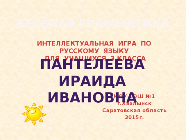 ИНТЕЛЛЕКТУАЛЬНАЯ ИГРА ПО РУССКОМУ ЯЗЫКУ ДЛЯ УЧАЩИХСЯ 3 КЛАССА ВЕСЁЛАЯ ГРАММАТИКА    ПАНТЕЛЕЕВА  ИРАИДА ИВАНОВНА  МОУ СОШ №1 г.Хвалынск Саратовская область 2015г.   