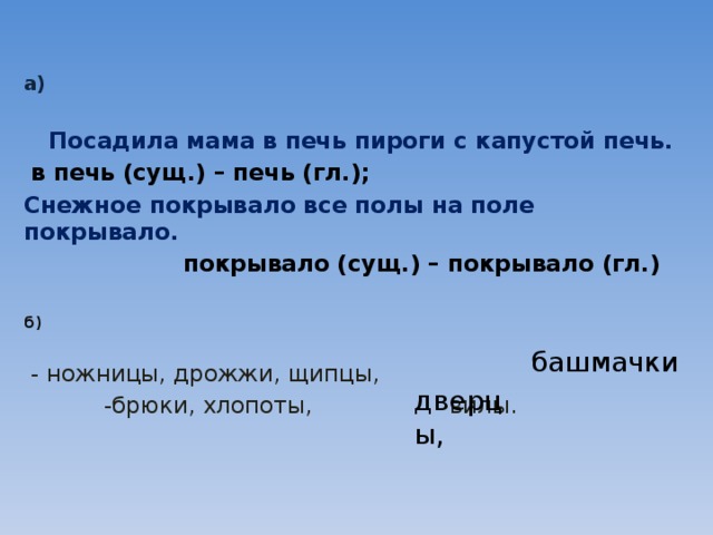 а)    Посадила мама в печь пироги с капустой печь.  в печь (сущ.) – печь (гл.); Снежное покрывало все полы на поле покрывало.   покрывало (сущ.) – покрывало (гл.)  б)   - ножницы, дрожжи, щипцы,  -брюки, хлопоты, вилы.    башмачки дверцы, 