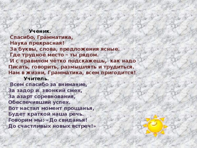   Ученик.   Спасибо, Грамматика,  Наука прекрасная!  За буквы, слова, предложения ясные.  Где трудное место – ты рядом.  И с правилом чётко подскажешь, как надо Писать, говорить, размышлять и трудиться. Нам в жизни, Грамматика, всем пригодится!  Учитель.  Всем спасибо за внимание, За задор и звонкий смех, За азарт соревнования, Обеспечивший успех. Вот настал момент прощанья, Будет краткой наша речь. Говорим мы: «До свиданья! До счастливых новых встреч!» 