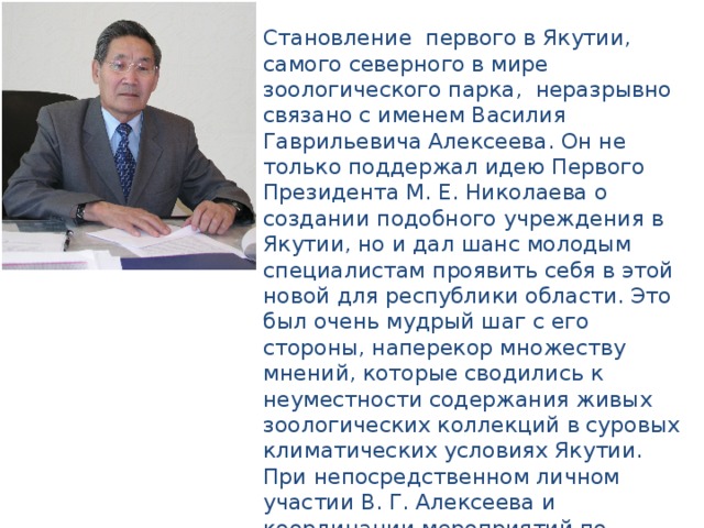 Становление первого в Якутии, самого северного в мире зоологического парка, неразрывно связано с именем Василия Гаврильевича Алексеева. Он не только поддержал идею Первого Президента М. Е. Николаева о создании подобного учреждения в Якутии, но и дал шанс молодым специалистам проявить себя в этой новой для республики области. Это был очень мудрый шаг с его стороны, наперекор множеству мнений, которые сводились к неуместности содержания живых зоологических коллекций в суровых климатических условиях Якутии. При непосредственном личном участии В. Г. Алексеева и координации мероприятий по финансированию, строительству и формированию организационной структуры 