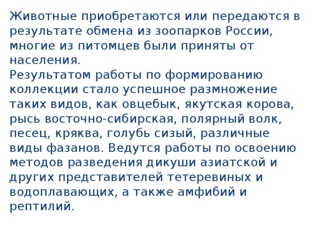 Животные приобретаются или передаются в результате обмена из зоопарков России, многие из питомцев были приняты от населения. Результатом работы по формированию коллекции стало успешное размножение таких видов, как овцебык, якутская корова, рысь восточно-сибирская, полярный волк, песец, кряква, голубь сизый, различные виды фазанов. Ведутся работы по освоению методов разведения дикуши азиатской и других представителей тетеревиных и водоплавающих, а также амфибий и рептилий. 
