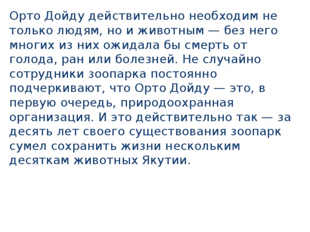 Орто Дойду действительно необходим не только людям, но и животным — без него многих из них ожидала бы смерть от голода, ран или болезней. Не случайно сотрудники зоопарка постоянно подчеркивают, что Орто Дойду — это, в первую очередь, природоохранная организация. И это действительно так — за десять лет своего существования зоопарк сумел сохранить жизни нескольким десяткам животных Якутии. 