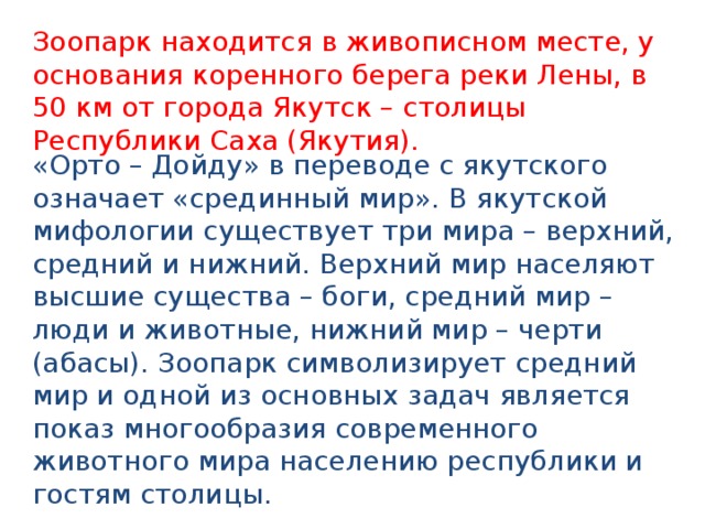 Зоопарк находится в живописном месте, у основания коренного берега реки Лены, в 50 км от города Якутск – столицы Республики Саха (Якутия). «Орто – Дойду» в переводе с якутского означает «срединный мир». В якутской мифологии существует три мира – верхний, средний и нижний. Верхний мир населяют высшие существа – боги, средний мир – люди и животные, нижний мир – черти (абасы). Зоопарк символизирует средний мир и одной из основных задач является показ многообразия современного животного мира населению республики и гостям столицы. 
