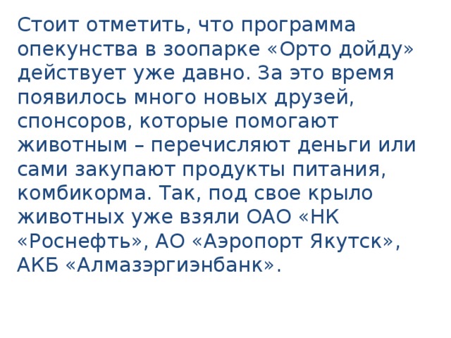 Стоит отметить, что программа опекунства в зоопарке «Орто дойду» действует уже давно. За это время появилось много новых друзей, спонсоров, которые помогают животным – перечисляют деньги или сами закупают продукты питания, комбикорма. Так, под свое крыло животных уже взяли ОАО «НК «Роснефть», АО «Аэропорт Якутск», АКБ «Алмазэргиэнбанк». 
