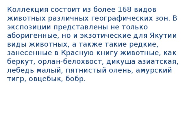 Коллекция состоит из более 168 видов животных различных географических зон. В экспозиции представлены не только аборигенные, но и экзотические для Якутии виды животных, а также такие редкие, занесенные в Красную книгу животные, как беркут, орлан-белохвост, дикуша азиатская, лебедь малый, пятнистый олень, амурский тигр, овцебык, бобр. 