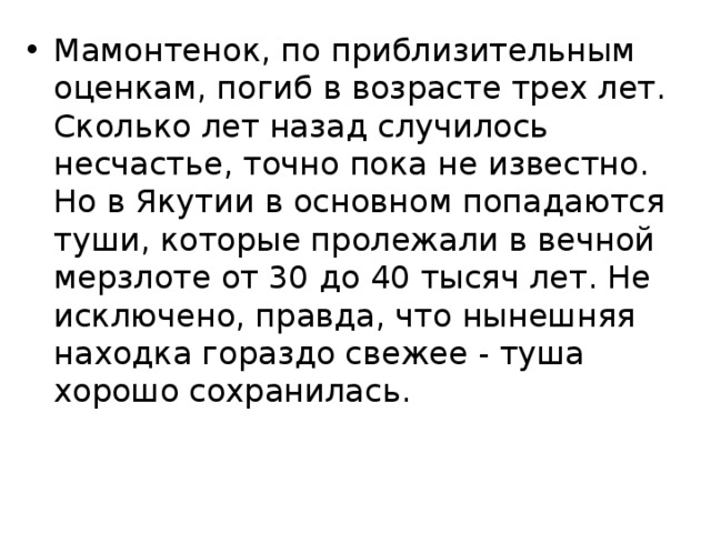 Мамонтенок, по приблизительным оценкам, погиб в возрасте трех лет. Сколько лет назад случилось несчастье, точно пока не известно. Но в Якутии в основном попадаются туши, которые пролежали в вечной мерзлоте от 30 до 40 тысяч лет. Не исключено, правда, что нынешняя находка гораздо свежее - туша хорошо сохранилась. 