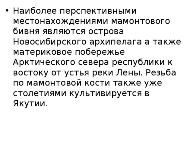 Наиболее перспективными местонахождениями мамонтового бивня являются острова Новосибирского архипелага а также материковое побережье Арктического севера республики к востоку от устья реки Лены. Резьба по мамонтовой кости также уже столетиями культивируется в Якутии. 