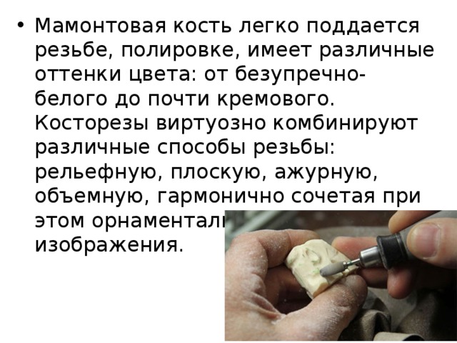 Мамонтовая кость легко поддается резьбе, полировке, имеет различные оттенки цвета: от безупречно-белого до почти кремового. Косторезы виртуозно комбинируют различные способы резьбы: рельефную, плоскую, ажурную, объемную, гармонично сочетая при этом орнаментальные и сюжетные изображения. 