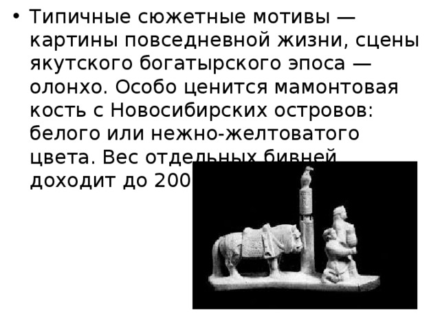 Типичные сюжетные мотивы — картины повседневной жизни, сцены якутского богатырского эпоса — олонхо. Особо ценится мамонтовая кость с Новосибирских островов: белого или нежно-желтоватого цвета. Вес отдельных бивней доходит до 200 кг, а длина — до 3 м. 