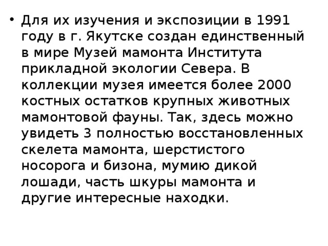 Для их изучения и экспозиции в 1991 году в г. Якутске создан единственный в мире Музей мамонта Института прикладной экологии Севера. В коллекции музея имеется более 2000 костных остатков крупных животных мамонтовой фауны. Так, здесь можно увидеть 3 полностью восстановленных скелета мамонта, шерстистого носорога и бизона, мумию дикой лошади, часть шкуры мамонта и другие интересные находки. 