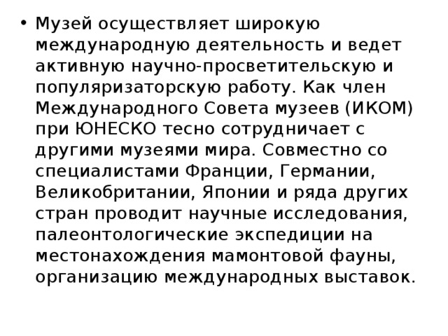 Музей осуществляет широкую международную деятельность и ведет активную научно-просветительскую и популяризаторскую работу. Как член Международного Совета музеев (ИКОМ) при ЮНЕСКО тесно сотрудничает с другими музеями мира. Совместно со специалистами Франции, Германии, Великобритании, Японии и ряда других стран проводит научные исследования, палеонтологические экспедиции на местонахождения мамонтовой фауны, организацию международных выставок. 