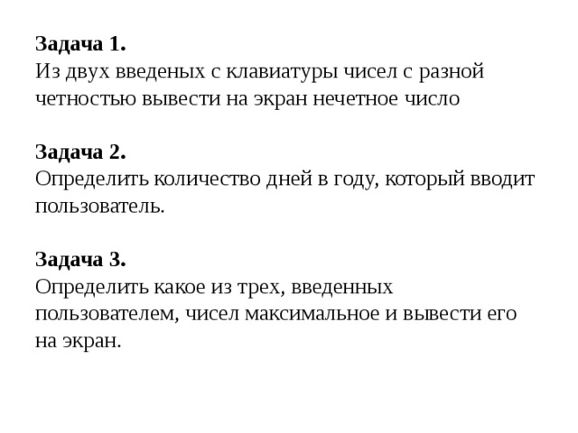 Задача 1. Из двух введеных с клавиатуры чисел с разной четностью вывести на экран нечетное число Задача 2. Определить количество дней в году, который вводит пользователь. Задача 3. Определить какое из трех, введенных пользователем, чисел максимальное и вывести его на экран. 