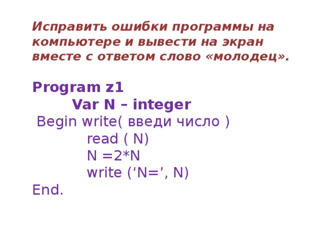 Исправить ошибки программы на компьютере и вывести на экран вместе с ответом слово «молодец».  Program z1  Var N – integer  Begin write( введи число )  read ( N)  N =2*N  write (‘N=’, N) End. 
