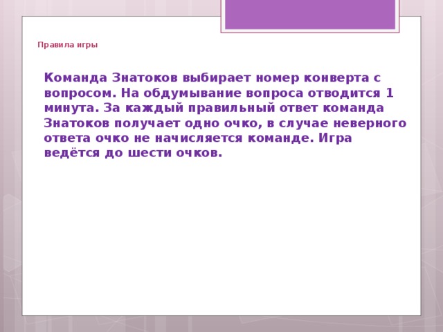   Правила игры  Команда Знатоков выбирает номер конверта с вопросом. На обдумывание вопроса отводится 1 минута. За каждый правильный ответ команда Знатоков получает одно очко, в случае неверного ответа очко не начисляется команде. Игра ведётся до шести очков.   