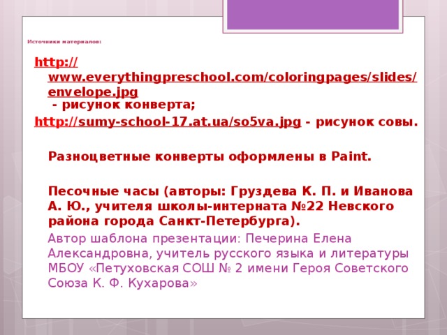   Источники материалов:  http :// www.everythingpreschool.com/coloringpages/slides/envelope.jpg - рисунок конверта;  http :// sumy-school-17.at.ua/so5va.jpg - рисунок совы.   Разноцветные конверты оформлены в Paint.   Песочные часы (авторы: Груздева К. П. и Иванова А. Ю., учителя школы-интерната №22 Невского района города Санкт-Петербурга).  Автор шаблона презентации: Печерина Елена Александровна, учитель русского языка и литературы МБОУ «Петуховская СОШ № 2 имени Героя Советского Союза К. Ф. Кухарова»      