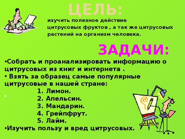 Цель:   изучить полезное действие цитрусовых фруктов , а так же цитрусовых растений на организм человека.  ЗАДАЧИ: Собрать и проанализировать информацию о цитрусовых из книг и интернета .   Взять за образец самые популярные цитрусовые в нашей стране:  1. Лимон.  2. Апельсин.  3. Мандарин.  4. Грейпфрут.  5. Лайм. Изучить пользу и вред цитрусовых.