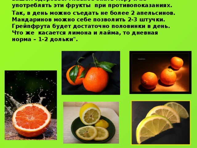 Таким образом, польза и вред цитрусовых могут сыграть как хорошую, так и негативную роль в вашем здоровье. Главное знать меру и не употреблять эти фрукты при противопоказаниях. Так, в день можно съедать не более 2 апельсинов. Мандаринов можно себе позволить 2-3 штучки. Грейпфрута будет достаточно половинки в день. Что же касается лимона и лайма, то дневная норма – 1-2 дольки