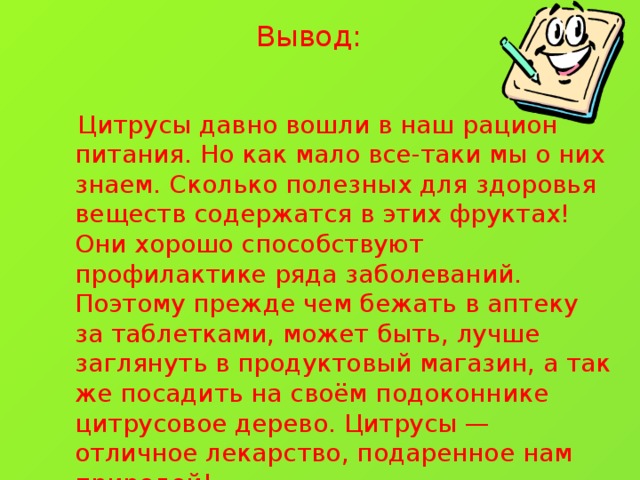 Вывод:  Цитрусы давно вошли в наш рацион питания. Но как мало все-таки мы о них знаем. Сколько полезных для здоровья веществ содержатся в этих фруктах! Они хорошо способствуют профилактике ряда заболеваний. Поэтому прежде чем бежать в аптеку за таблетками, может быть, лучше заглянуть в продуктовый магазин, а так же посадить на своём подоконнике цитрусовое дерево. Цитрусы — отличное лекарство, подаренное нам природой!