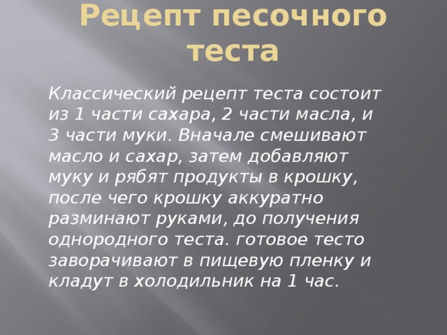 Рецепт песочного теста Классический рецепт теста состоит из 1 части сахара, 2 части масла, и 3 части муки. Вначале смешивают масло и сахар, затем добавляют муку и рябят продукты в крошку, после чего крошку аккуратно разминают руками, до получения однородного теста. готовое тесто заворачивают в пищевую пленку и кладут в холодильник на 1 час. 