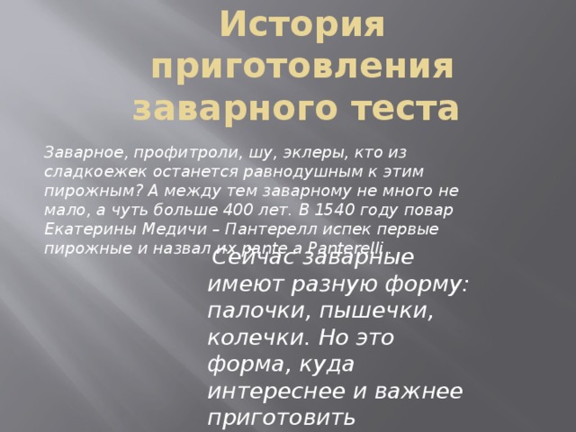 История приготовления заварного теста Заварное, профитроли, шу, эклеры, кто из сладкоежек останется равнодушным к этим пирожным? А между тем заварному не много не мало, а чуть больше 400 лет. В 1540 году повар Екатерины Медичи – Пантерелл испек первые пирожные и назвал их pante a Panterelli .   Сейчас заварные имеют разную форму: палочки, пышечки, колечки. Но это форма, куда интереснее и важнее приготовить правильное тесто. 