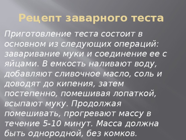 Рецепт заварного теста Приготовление теста состоит в основном из следующих операций: заваривание муки и соединение ее с яйцами. В емкость наливают воду, добавляют сливочное масло, соль и доводят до кипения, затем постепенно, помешивая лопаткой, всыпают муку. Продолжая помешивать, прогревают массу в течение 5-10 минут. Масса должна быть однородной, без комков. 