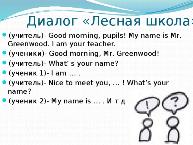 Диалог «Лесная школа» (учитель)- Good morning, pupils! My name is Mr. Greenwood. I am your teacher. (ученики)- Good morning, Mr. Greenwood! (учитель)- What’ s your name? (ученик 1)- I am … . (учитель)- Nice to meet you, … ! What’s your name? (ученик 2)- My name is … . И т д 