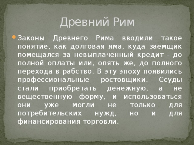 Древний Рим Законы Древнего Рима вводили такое понятие, как долговая яма, куда заемщик помещался за невыплаченный кредит - до полной оплаты или, опять же, до полного перехода в рабство. В эту эпоху появились профессиональные ростовщики. Ссуды стали приобретать денежную, а не вещественную форму, и использоваться они уже могли не только для потребительских нужд, но и для финансирования торговли. 