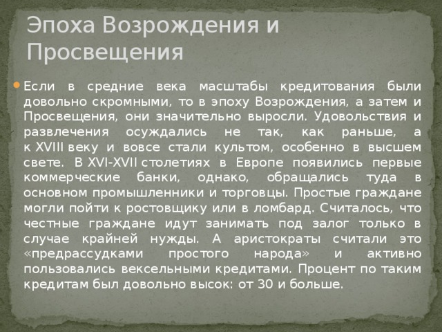 Эпоха Возрождения и Просвещения Если в средние века масштабы кредитования были довольно скромными, то в эпоху Возрождения, а затем и Просвещения, они значительно выросли. Удовольствия и развлечения осуждались не так, как раньше, а к XVIII веку и вовсе стали культом, особенно в высшем свете. В XVI-XVII столетиях в Европе появились первые коммерческие банки, однако, обращались туда в основном промышленники и торговцы. Простые граждане могли пойти к ростовщику или в ломбард. Считалось, что честные граждане идут занимать под залог только в случае крайней нужды. А аристократы считали это «предрассудками простого народа» и активно пользовались вексельными кредитами. Процент по таким кредитам был довольно высок: от 30 и больше. 