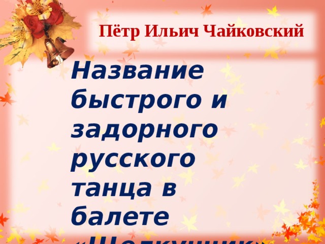 Пётр Ильич Чайковский  Название быстрого и задорного русского танца в балете «Щелкунчик». 