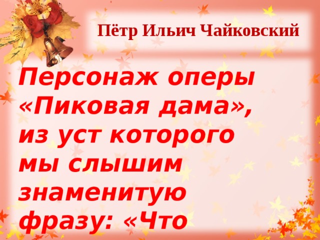 Пётр Ильич Чайковский  Персонаж оперы «Пиковая дама», из уст которого мы слышим знаменитую фразу: «Что наша жизнь? Игра!». 