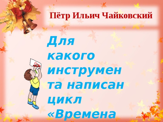 Пётр Ильич Чайковский  Для какого инструмента написан цикл «Времена года»? 