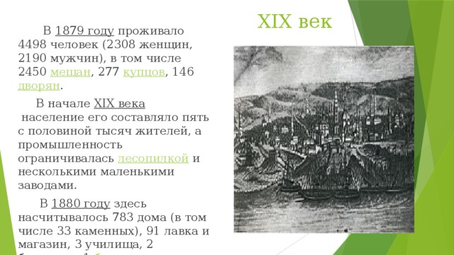 XIX век  В  1879 году  проживало 4498 человек (2308 женщин, 2190 мужчин), в том числе 2450  мещан , 277  купцов , 146  дворян .  В начале  XIX века  население его составляло пять с половиной тысяч жителей, а промышленность ограничивалась  лесопилкой  и несколькими маленькими заводами.  В  1880 году  здесь насчитывалось 783 дома (в том числе 33 каменных), 91 лавка и магазин, 3 училища, 2 больницы, 1  банк .