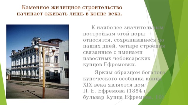 Каменное жилищное строительство начинает оживать лишь в конце века.    К наиболее значительным постройкам этой поры относятся, сохранившиеся до наших дней, четыре строения связанные с именами известных чебоксарских купцов Ефремовых.  Ярким образцом богатого купеческого особняка конца XIX века является дом П. Е. Ефремова (1884 г., бульвар Купца Ефремова, 10).