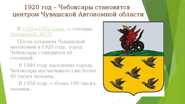 1920 год – Чебоксары становятся  центром Чувашской Автономной области  В  1925 — 1992 годах  — столица  Чувашской АССР .  После создания Чувашской автономии в 1920 году, город Чебоксары становится её столицей.  В 1940 году население города Чебоксары насчитывало уже более 40 тысяч человек,  В 1958 году — более 100 тысяч человек.