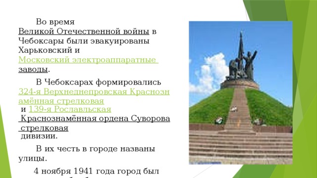 Во время  Великой Отечественной войны  в Чебоксары были эвакуированы Харьковский и  Московский электроаппаратные заводы .  В Чебоксарах формировались  324-я Верхнеднепровская Краснознамённая стрелковая  и  139-я Рославльская Краснознамённая ордена Суворова стрелковая  дивизии.  В их честь в городе названы улицы.  4 ноября 1941 года город был подвергнут бомбардировке — в тёмное время суток Чебоксары бомбил один самолёт, сбросив около 20 бомб.