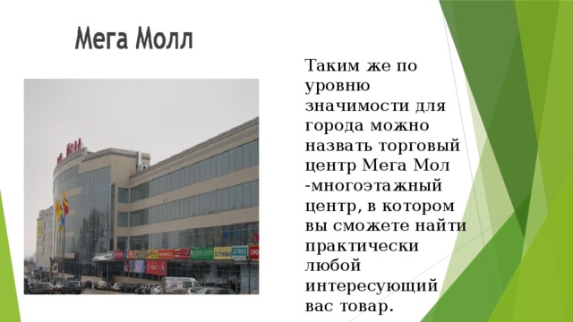 Таким же по уровню значимости для города можно назвать торговый центр Мега Мол -многоэтажный центр, в котором вы сможете найти практически любой интересующий вас товар.
