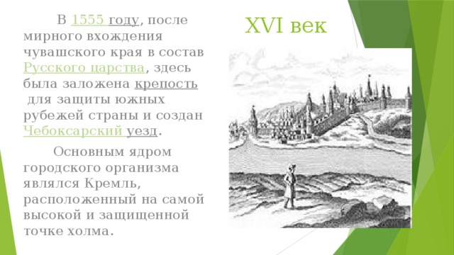 XVI век  В  1555 году , после мирного вхождения чувашского края в состав  Русского царства , здесь была заложена  крепость  для защиты южных рубежей страны и создан  Чебоксарский уезд .  Основным ядром городского организма являлся Кремль, расположенный на самой высокой и защищенной точке холма.