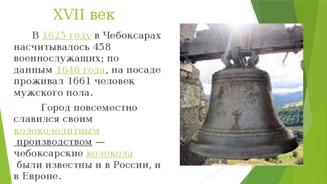 XVII век  В  1625 году  в Чебоксарах насчитывалось 458 военнослужащих; по данным  1646 года , на посаде проживал 1661 человек мужского пола.  Город повсеместно славился своим  колокололитным производством  — чебоксарские  колокола  были известны и в России, и в Европе.