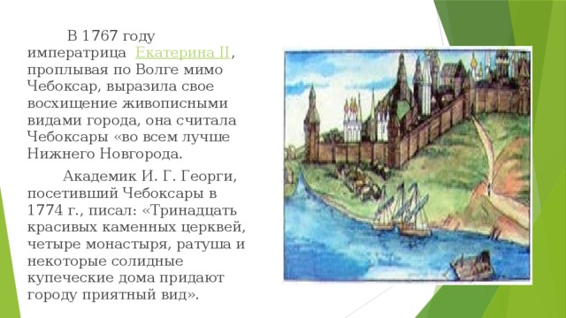 В 1767 году императрица   Екатерина II , проплывая по Волге мимо Чебоксар, выразила свое восхищение живописными видами города, она считала Чебоксары «во всем лучше Нижнего Новгорода.  Академик И. Г. Георги, посетивший Чебоксары в 1774 г., писал: «Тринадцать красивых каменных церквей, четыре монастыря, ратуша и некоторые солидные купеческие дома придают городу приятный вид».