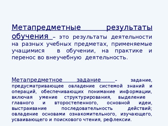 Метапредметные результаты обучения – это результаты деятельности на разных учебных предметах, применяемые учащимися в обучении, на практике и перенос во внеучебную деятельность. Метапредметное задание – задание, предусматривающее овладение системой знаний и операций, обеспечивающих понимание информации, включая умение структурирования, выделение главного и второстепенного, основной идеи, выстраивание последовательность действий; овладение основами ознакомительного, изучающего, усваивающего и поискового чтения, рефлексии.