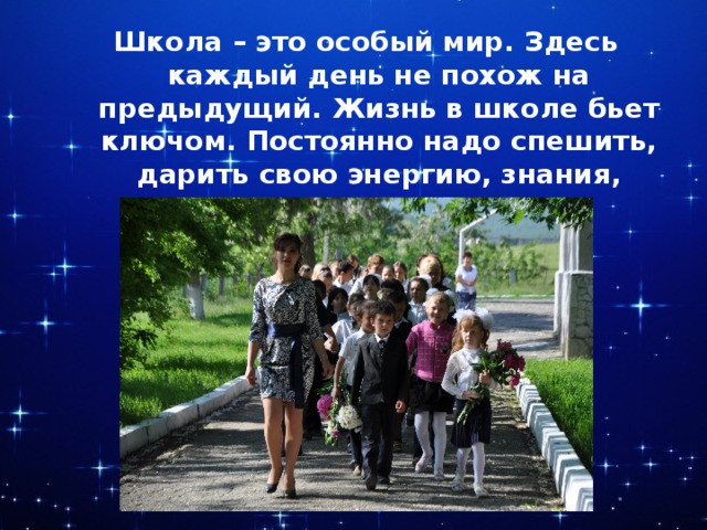 Школа – это особый мир. Здесь каждый день не похож на предыдущий. Жизнь в школе бьет ключом. Постоянно надо спешить, дарить свою энергию, знания, умения своим ученикам. 