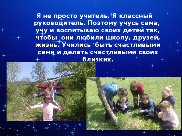 Я не просто учитель. Я классный руководитель. Поэтому учусь сама, учу и воспитываю своих детей так, чтобы они любили школу, друзей, жизнь. Учились быть счастливыми сами и делать счастливыми своих близких. 