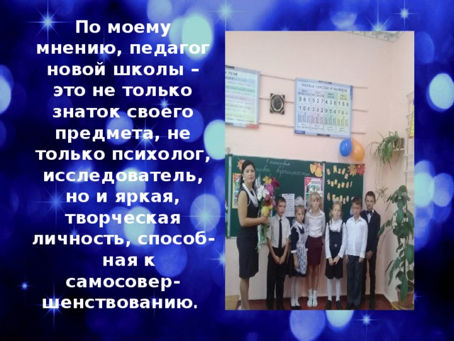 По моему мнению, педагог новой школы – это не только знаток своего предмета, не только психолог, исследователь, но и яркая, творческая личность, способ- ная к самосовер- шенствованию . 