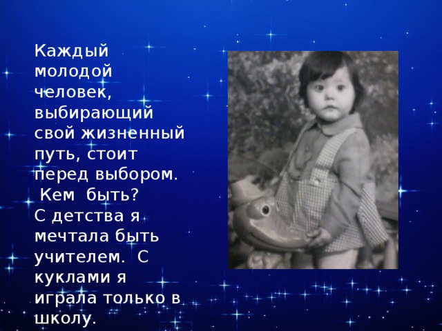 Каждый молодой человек, выбирающий свой жизненный путь, стоит перед выбором.  Кем быть? С детства я мечтала быть учителем. С куклами я играла только в школу. Рассаживала их и читала им книги. 