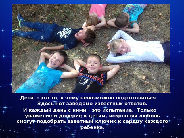 Дети - это то, к чему невозможно подготовиться. Здесь нет заведомо известных ответов. И каждый день с ними – это испытание. Только уважение и доверие к детям, искренняя любовь смогут подобрать заветный ключик к сердцу каждого ребенка. 